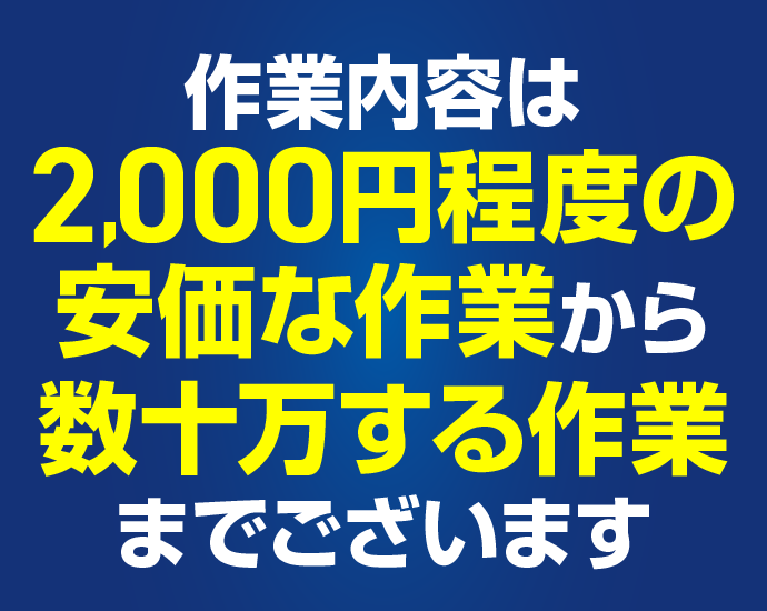 作業内容は2,000円程度の安価な作業から数十万する作業までございます