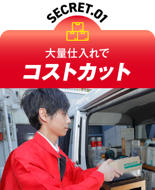 SECRET.01 大量仕入れでコストカット
